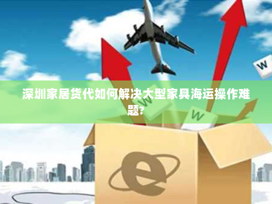 深圳家居货代如何解决大型家具海运操作难题?