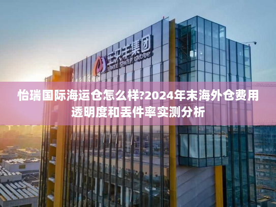 怡瑞国际海运仓怎么样?2024年末海外仓费用透明度和丢件率实测分析