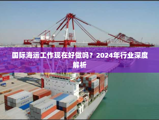 国际海运工作现在好做吗?2024年行业深度解析 国际海运工作现在好做吗?2024年行业深度解析