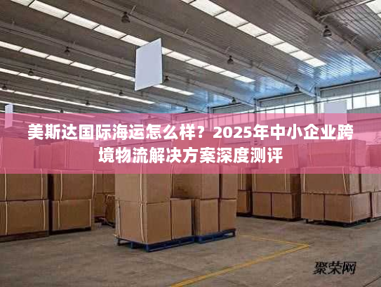 美斯达国际海运怎么样？2025年中小企业跨境物流解决方案深度测评