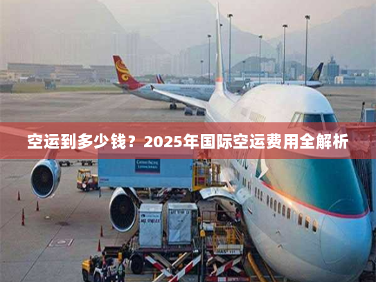 空运到多少钱?2025年国际空运费用全解析 空运到多少钱?2025年国际空运费用全解析