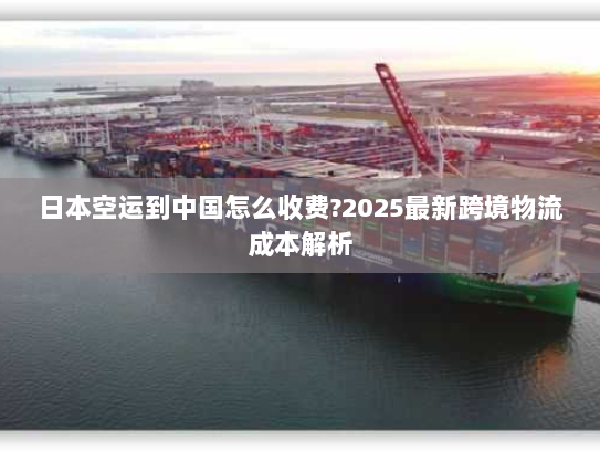 日本空运到中国怎么收费?2025最新跨境物流成本解析 日本空运到中国怎么收费?2025最新跨境物流成本解析