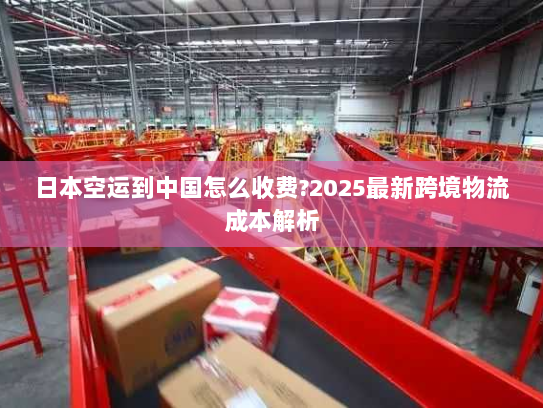 日本空运到中国怎么收费?2025最新跨境物流成本解析