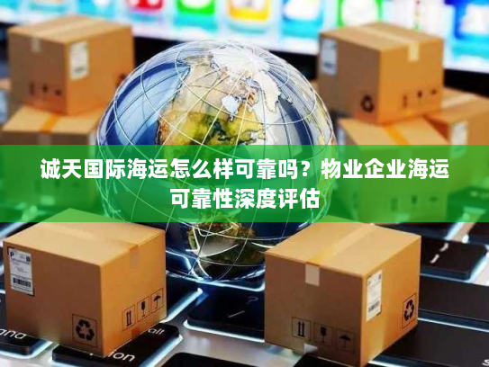 诚天国际海运怎么样可靠吗?物业企业海运可靠性深度评估 诚天国际海运怎么样可靠吗?物业企业海运可靠性深度评估