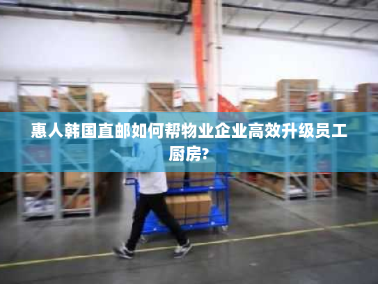 惠人韩国直邮如何帮物业企业高效升级员工厨房?