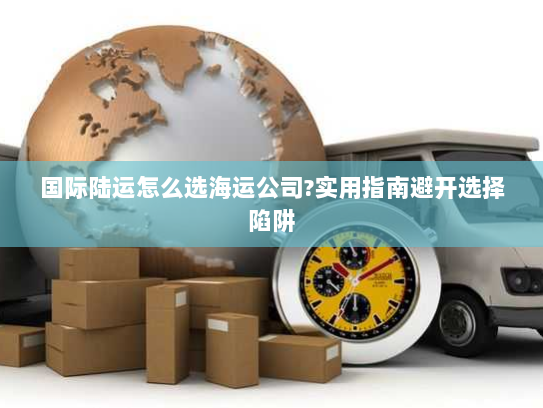 国际陆运怎么选海运公司?实用指南避开选择陷阱