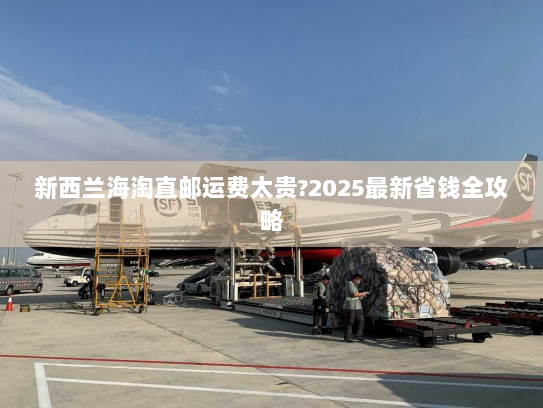 新西兰海淘直邮运费太贵?2025最新省钱全攻略