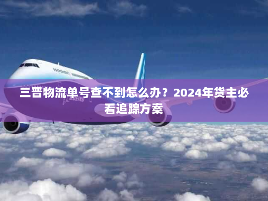 三晋物流单号查不到怎么办？2024年货主必看追踪方案