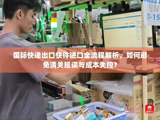 国际快递出口快件进口全流程解析,如何避免清关延误与成本失控? 国际快递出口快件进口全流程解析,如何避免清关延误与成本失控?