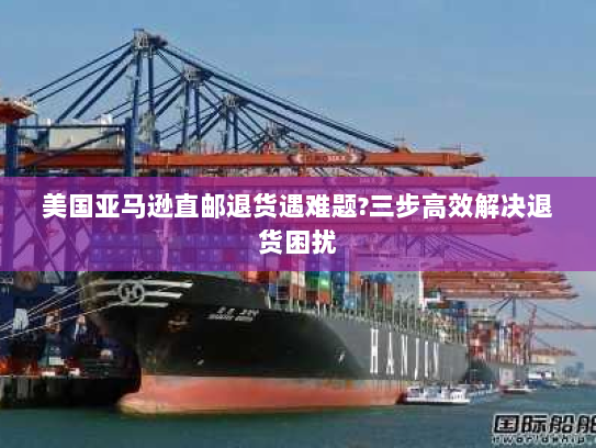 美国亚马逊直邮退货遇难题?三步高效解决退货困扰