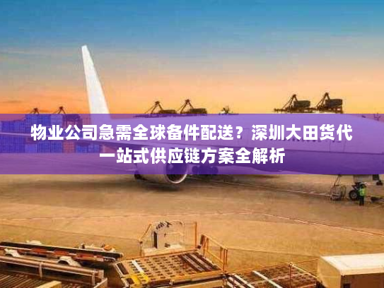 物业公司急需全球备件配送？深圳大田货代一站式供应链方案全解析