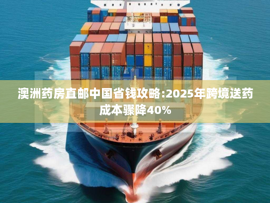 澳洲药房直邮中国省钱攻略:2025年跨境送药成本骤降40%