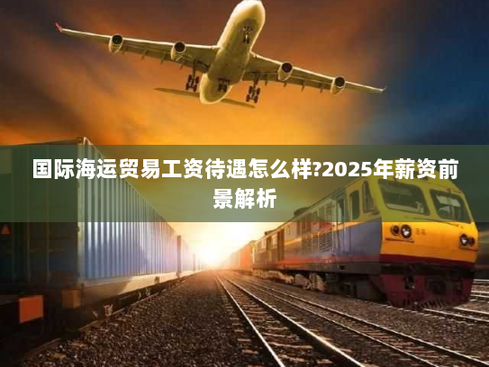 国际海运贸易工资待遇怎么样?2025年薪资前景解析 国际海运贸易工资待遇怎么样?2025年薪资前景解析