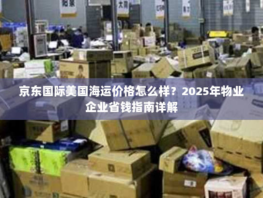 京东国际美国海运价格怎么样？2025年物业企业省钱指南详解