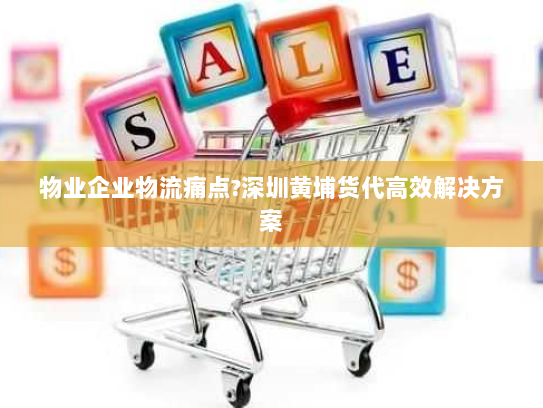 物业企业物流痛点?深圳黄埔货代高效解决方案