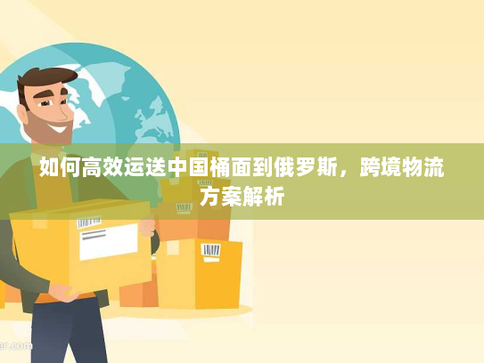 如何高效运送中国桶面到俄罗斯,跨境物流方案解析 如何高效运送中国桶面到俄罗斯,跨境物流方案解析