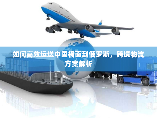 如何高效运送中国桶面到俄罗斯，跨境物流方案解析