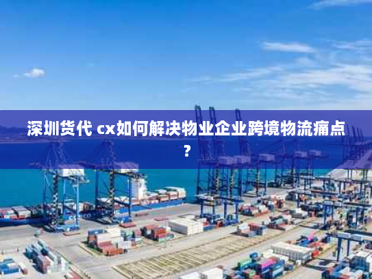 深圳货代 cx如何解决物业企业跨境物流痛点？