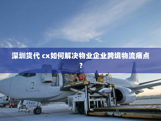 深圳货代 cx如何解决物业企业跨境物流痛点？