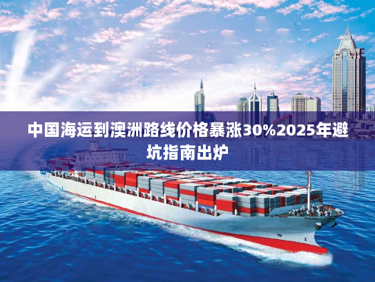 中国海运到澳洲路线价格暴涨30%2025年避坑指南出炉