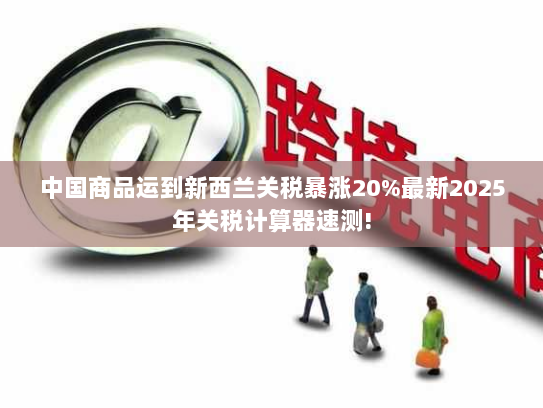 中国商品运到新西兰关税暴涨20%最新2025年关税计算器速测! 中国商品运到新西兰关税暴涨20%最新2025年关税计算器速测!