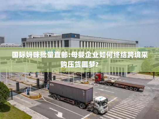 国际妈咪批量直邮:母婴企业如何终结跨境采购压货噩梦?