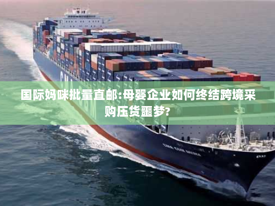 国际妈咪批量直邮:母婴企业如何终结跨境采购压货噩梦?