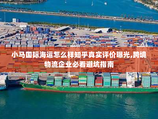 小马国际海运怎么样知乎真实评价曝光,跨境物流企业必看避坑指南 小马国际海运怎么样知乎真实评价曝光,跨境物流企业必看避坑指南