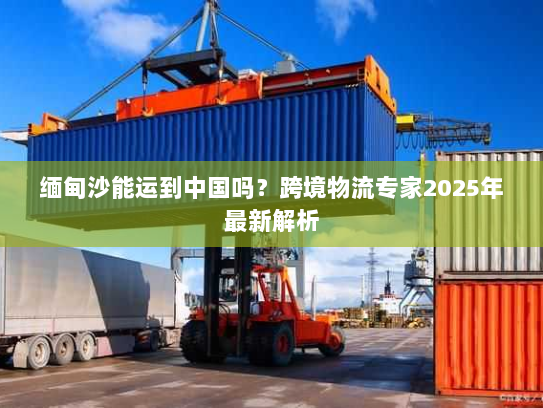 缅甸沙能运到中国吗？跨境物流专家2025年最新解析