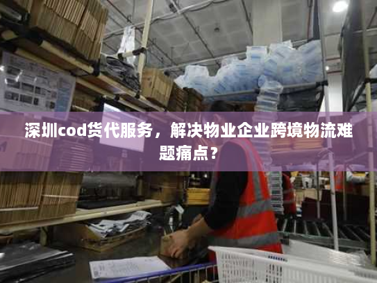 深圳cod货代服务，解决物业企业跨境物流难题痛点？