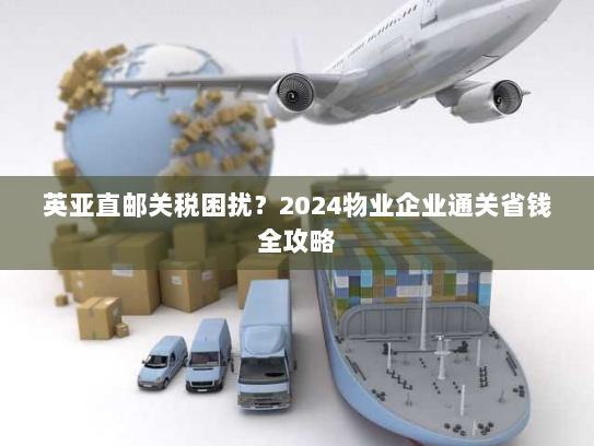 英亚直邮关税困扰?2024物业企业通关省钱全攻略