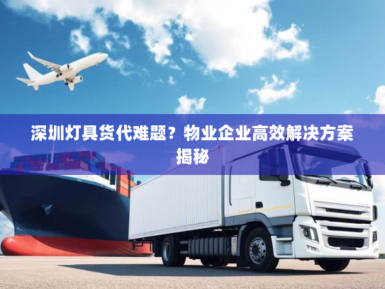 深圳灯具货代难题？物业企业高效解决方案揭秘