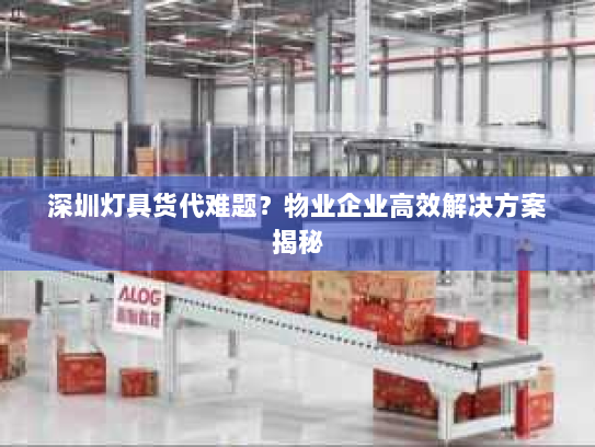 深圳灯具货代难题？物业企业高效解决方案揭秘