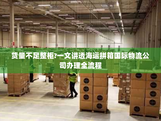 货量不足整柜?一文讲透海运拼箱国际物流公司办理全流程