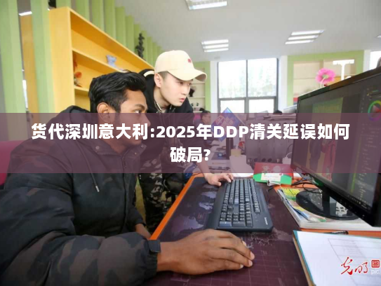 货代深圳意大利:2025年DDP清关延误如何破局?