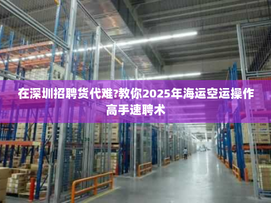 在深圳招聘货代难?教你2025年海运空运操作高手速聘术