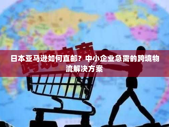 日本亚马逊如何直邮？中小企业急需的跨境物流解决方案