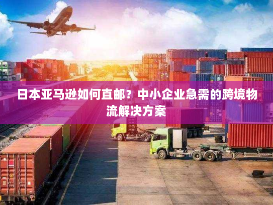 日本亚马逊如何直邮？中小企业急需的跨境物流解决方案