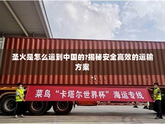 圣火是怎么运到中国的?揭秘安全高效的运输方案