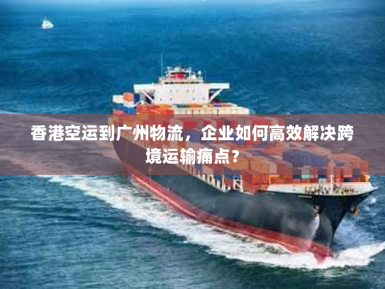 香港空运到广州物流，企业如何高效解决跨境运输痛点？