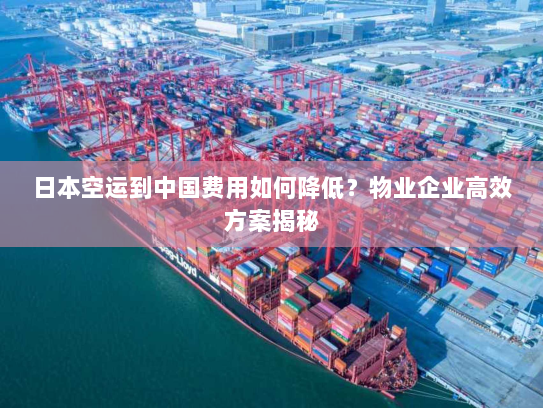 日本空运到中国费用如何降低？物业企业高效方案揭秘
