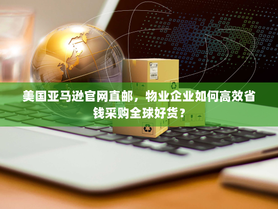 美国亚马逊官网直邮，物业企业如何高效省钱采购全球好货？