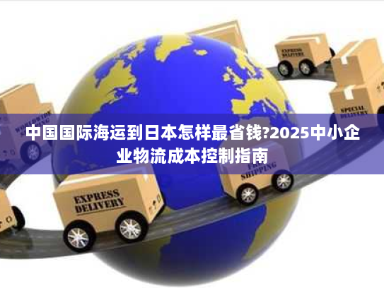 中国国际海运到日本怎样最省钱?2025中小企业物流成本控制指南 中国国际海运到日本怎样最省钱?2025中小企业物流成本控制指南
