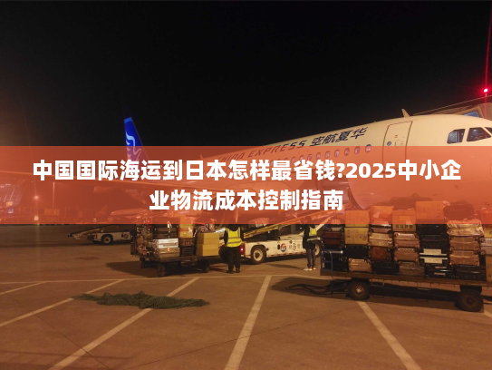 中国国际海运到日本怎样最省钱?2025中小企业物流成本控制指南 中国国际海运到日本怎样最省钱?2025中小企业物流成本控制指南