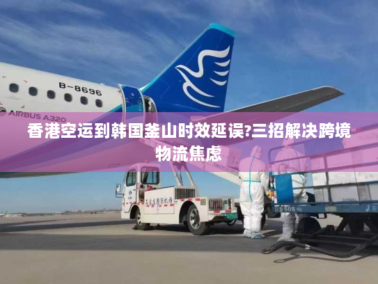 香港空运到韩国釜山时效延误?三招解决跨境物流焦虑