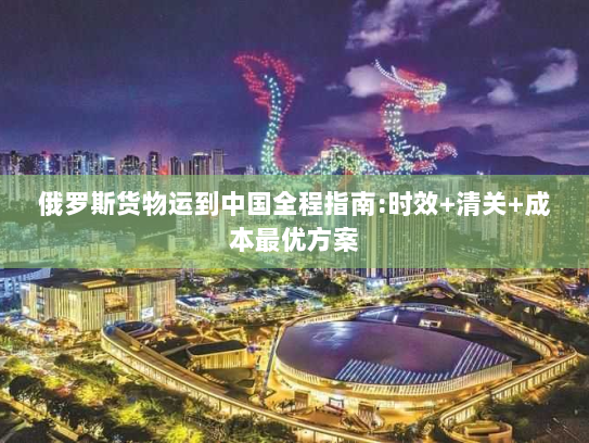 俄罗斯货物运到中国全程指南:时效+清关+成本最优方案