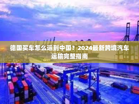 德国买车怎么运到中国？2024最新跨境汽车运输完整指南