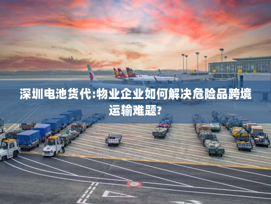 深圳电池货代:物业企业如何解决危险品跨境运输难题? 深圳电池货代:物业企业如何解决危险品跨境运输难题?