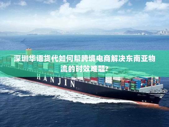 深圳华语货代如何帮跨境电商解决东南亚物流的时效难题?