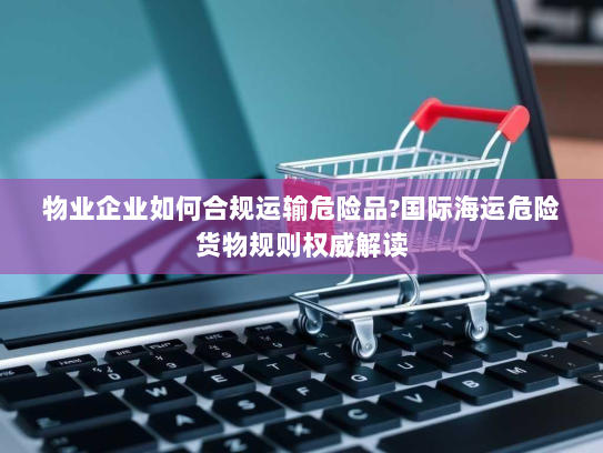 物业企业如何合规运输危险品?国际海运危险货物规则权威解读